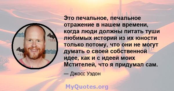 Это печальное, печальное отражение в нашем времени, когда люди должны питать туши любимых историй из их юности только потому, что они не могут думать о своей собственной идее, как и с идеей моих Мстителей, что я