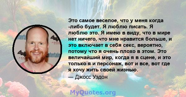 Это самое веселое, что у меня когда -либо будет. Я люблю писать. Я люблю это. Я имею в виду, что в мире нет ничего, что мне нравится больше, и это включает в себя секс, вероятно, потому что я очень плохо в этом. Это