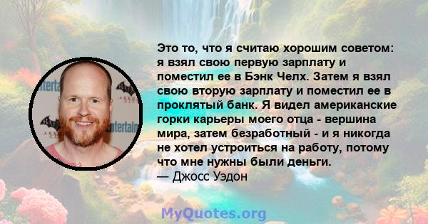 Это то, что я считаю хорошим советом: я взял свою первую зарплату и поместил ее в Бэнк Челх. Затем я взял свою вторую зарплату и поместил ее в проклятый банк. Я видел американские горки карьеры моего отца - вершина