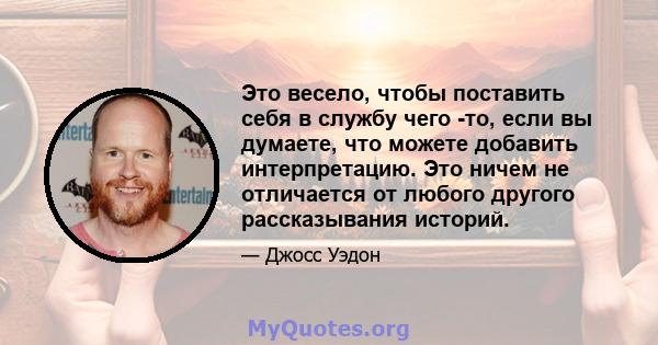 Это весело, чтобы поставить себя в службу чего -то, если вы думаете, что можете добавить интерпретацию. Это ничем не отличается от любого другого рассказывания историй.