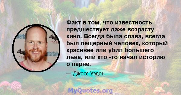 Факт в том, что известность предшествует даже возрасту кино. Всегда была слава, всегда был пещерный человек, который красивее или убил большего льва, или кто -то начал историю о парне.