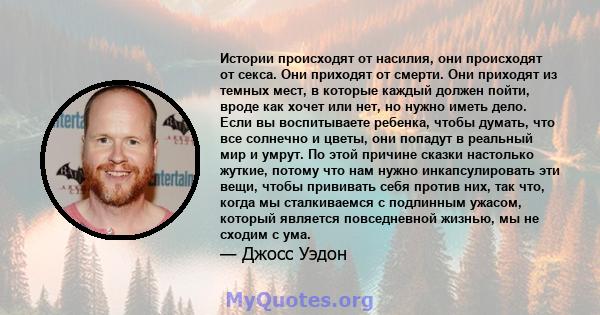 Истории происходят от насилия, они происходят от секса. Они приходят от смерти. Они приходят из темных мест, в которые каждый должен пойти, вроде как хочет или нет, но нужно иметь дело. Если вы воспитываете ребенка,