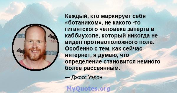 Каждый, кто маркирует себя «ботаником», не какого -то гигантского человека заперта в каббиухоле, который никогда не видел противоположного пола. Особенно с тем, как сейчас интернет, я думаю, что определение становится