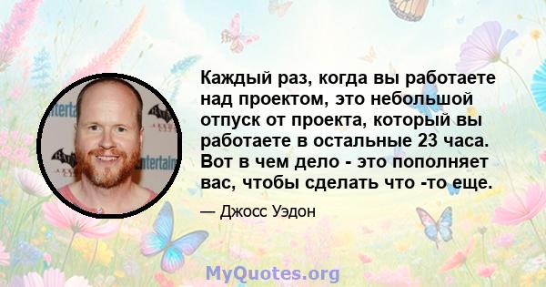 Каждый раз, когда вы работаете над проектом, это небольшой отпуск от проекта, который вы работаете в остальные 23 часа. Вот в чем дело - это пополняет вас, чтобы сделать что -то еще.