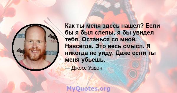 Как ты меня здесь нашел? Если бы я был слепы, я бы увидел тебя. Останься со мной. Навсегда. Это весь смысл. Я никогда не уйду. Даже если ты меня убьешь.