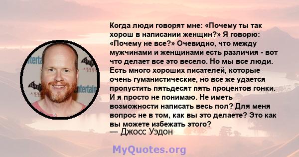 Когда люди говорят мне: «Почему ты так хорош в написании женщин?» Я говорю: «Почему не все?» Очевидно, что между мужчинами и женщинами есть различия - вот что делает все это весело. Но мы все люди. Есть много хороших