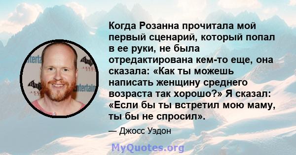 Когда Розанна прочитала мой первый сценарий, который попал в ее руки, не была отредактирована кем-то еще, она сказала: «Как ты можешь написать женщину среднего возраста так хорошо?» Я сказал: «Если бы ты встретил мою