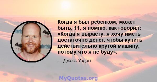 Когда я был ребенком, может быть, 11, я помню, как говорил: «Когда я вырасту, я хочу иметь достаточно денег, чтобы купить действительно крутой машину, потому что я не буду».