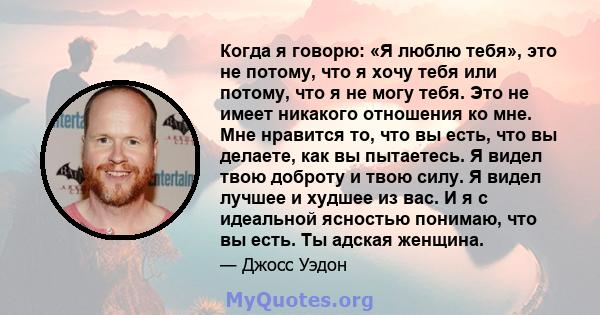 Когда я говорю: «Я люблю тебя», это не потому, что я хочу тебя или потому, что я не могу тебя. Это не имеет никакого отношения ко мне. Мне нравится то, что вы есть, что вы делаете, как вы пытаетесь. Я видел твою доброту 