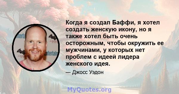 Когда я создал Баффи, я хотел создать женскую икону, но я также хотел быть очень осторожным, чтобы окружить ее мужчинами, у которых нет проблем с идеей лидера женского идея.