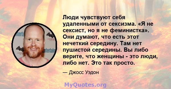 Люди чувствуют себя удаленными от сексизма. «Я не сексист, но я не феминистка». Они думают, что есть этот нечеткий середину. Там нет пушистой середины. Вы либо верите, что женщины - это люди, либо нет. Это так просто.