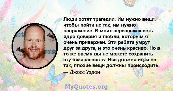 Люди хотят трагедии. Им нужно вещи, чтобы пойти не так, им нужно напряжение. В моих персонажах есть ядро ​​доверия и любви, которым я очень привержен. Эти ребята умрут друг за друга, и это очень красиво. Но в то же