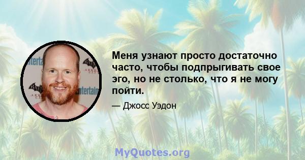 Меня узнают просто достаточно часто, чтобы подпрыгивать свое эго, но не столько, что я не могу пойти.