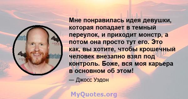 Мне понравилась идея девушки, которая попадает в темный переулок, и приходит монстр, а потом она просто тут его. Это как, вы хотите, чтобы крошечный человек внезапно взял под контроль. Боже, вся моя карьера в основном