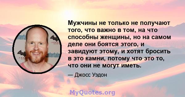 Мужчины не только не получают того, что важно в том, на что способны женщины, но на самом деле они боятся этого, и завидуют этому, и хотят бросить в это камни, потому что это то, что они не могут иметь.