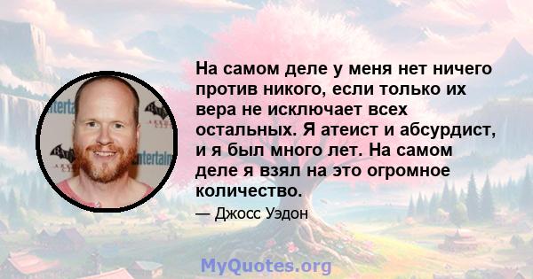 На самом деле у меня нет ничего против никого, если только их вера не исключает всех остальных. Я атеист и абсурдист, и я был много лет. На самом деле я взял на это огромное количество.