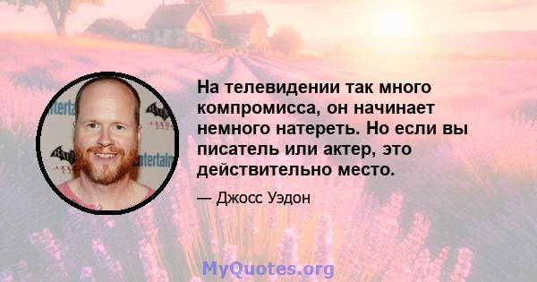 На телевидении так много компромисса, он начинает немного натереть. Но если вы писатель или актер, это действительно место.