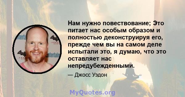 Нам нужно повествование; Это питает нас особым образом и полностью деконструируя его, прежде чем вы на самом деле испытали это, я думаю, что это оставляет нас непредубежденными.