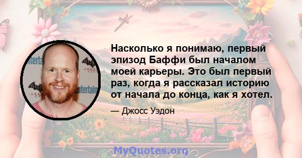 Насколько я понимаю, первый эпизод Баффи был началом моей карьеры. Это был первый раз, когда я рассказал историю от начала до конца, как я хотел.