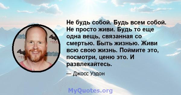 Не будь собой. Будь всем собой. Не просто живи. Будь то еще одна вещь, связанная со смертью. Быть жизнью. Живи всю свою жизнь. Поймите это, посмотри, ценю это. И развлекайтесь.