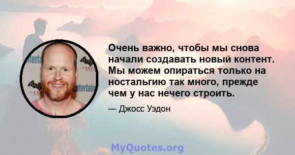 Очень важно, чтобы мы снова начали создавать новый контент. Мы можем опираться только на ностальгию так много, прежде чем у нас нечего строить.