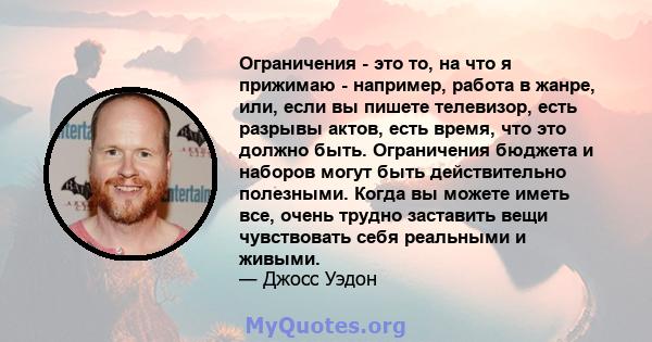 Ограничения - это то, на что я прижимаю - например, работа в жанре, или, если вы пишете телевизор, есть разрывы актов, есть время, что это должно быть. Ограничения бюджета и наборов могут быть действительно полезными.