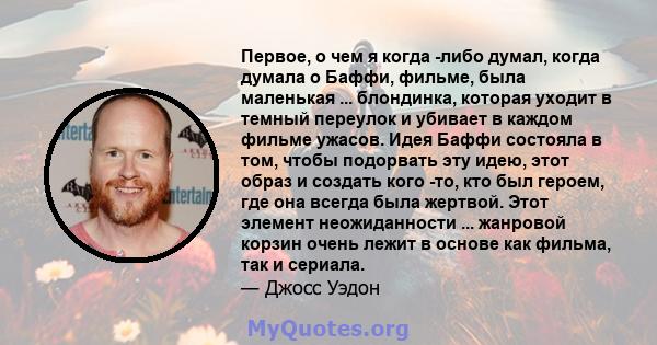 Первое, о чем я когда -либо думал, когда думала о Баффи, фильме, была маленькая ... блондинка, которая уходит в темный переулок и убивает в каждом фильме ужасов. Идея Баффи состояла в том, чтобы подорвать эту идею, этот 