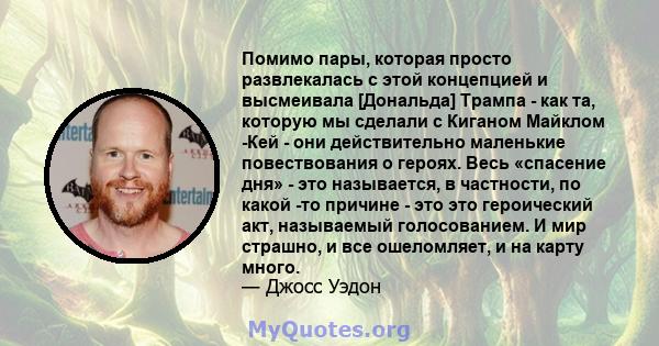 Помимо пары, которая просто развлекалась с этой концепцией и высмеивала [Дональда] Трампа - как та, которую мы сделали с Киганом Майклом -Кей - они действительно маленькие повествования о героях. Весь «спасение дня» -