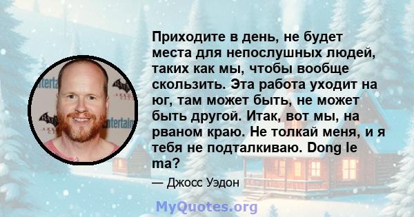 Приходите в день, не будет места для непослушных людей, таких как мы, чтобы вообще скользить. Эта работа уходит на юг, там может быть, не может быть другой. Итак, вот мы, на рваном краю. Не толкай меня, и я тебя не