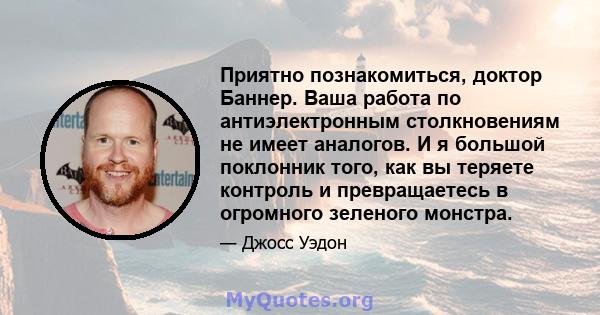 Приятно познакомиться, доктор Баннер. Ваша работа по антиэлектронным столкновениям не имеет аналогов. И я большой поклонник того, как вы теряете контроль и превращаетесь в огромного зеленого монстра.