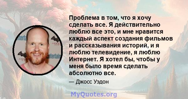 Проблема в том, что я хочу сделать все. Я действительно люблю все это, и мне нравится каждый аспект создания фильмов и рассказывания историй, и я люблю телевидение, я люблю Интернет. Я хотел бы, чтобы у меня было время