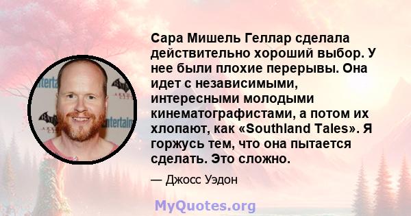 Сара Мишель Геллар сделала действительно хороший выбор. У нее были плохие перерывы. Она идет с независимыми, интересными молодыми кинематографистами, а потом их хлопают, как «Southland Tales». Я горжусь тем, что она