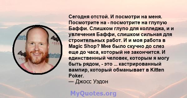 Сегодня отстой. И посмотри на меня. Посмотрите на - посмотрите на глупую Баффи. Слишком глупо для колледжа, и и увлечения Баффи, слишком сильная для строительных работ. И и моя работа в Magic Shop? Мне было скучно до