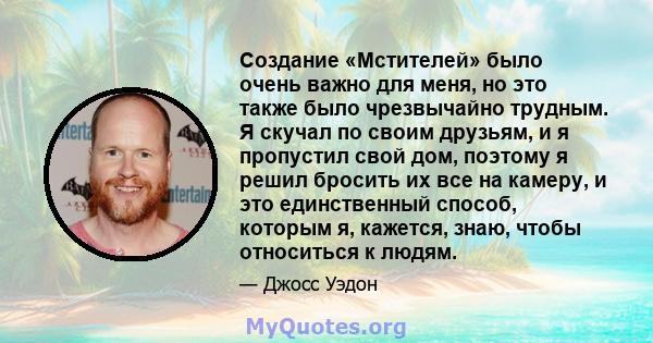 Создание «Мстителей» было очень важно для меня, но это также было чрезвычайно трудным. Я скучал по своим друзьям, и я пропустил свой дом, поэтому я решил бросить их все на камеру, и это единственный способ, которым я,