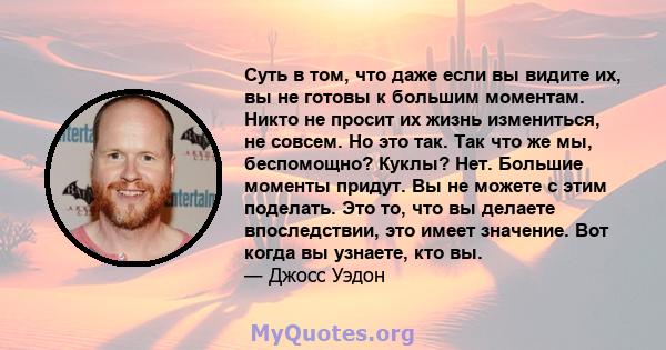 Суть в том, что даже если вы видите их, вы не готовы к большим моментам. Никто не просит их жизнь измениться, не совсем. Но это так. Так что же мы, беспомощно? Куклы? Нет. Большие моменты придут. Вы не можете с этим