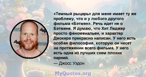 «Темный рыцарь» для меня имеет ту же проблему, что и у любого другого фильма «Бэтмен». Речь идет не о Бэтмене. Я думаю, что Хит Леджер просто феноменальен, и характер Джокера прекрасно написан. У него есть особая