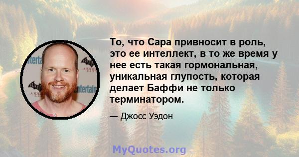 То, что Сара привносит в роль, это ее интеллект, в то же время у нее есть такая гормональная, уникальная глупость, которая делает Баффи не только терминатором.