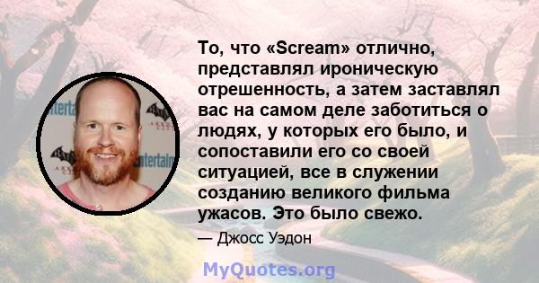 То, что «Scream» отлично, представлял ироническую отрешенность, а затем заставлял вас на самом деле заботиться о людях, у которых его было, и сопоставили его со своей ситуацией, все в служении созданию великого фильма