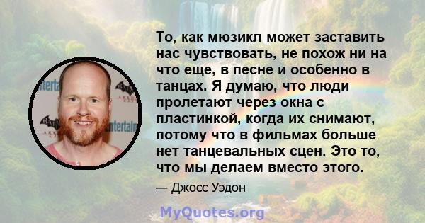 То, как мюзикл может заставить нас чувствовать, не похож ни на что еще, в песне и особенно в танцах. Я думаю, что люди пролетают через окна с пластинкой, когда их снимают, потому что в фильмах больше нет танцевальных