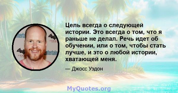 Цель всегда о следующей истории. Это всегда о том, что я раньше не делал. Речь идет об обучении, или о том, чтобы стать лучше, и это о любой истории, хватающей меня.