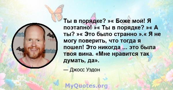 Ты в порядке? »« Боже мой! Я поэтапно! »« Ты в порядке? »« А ты? »« Это было странно ».« Я не могу поверить, что тогда я пошел! Это никогда ... это была твоя вина. «Мне нравится так думать, да».