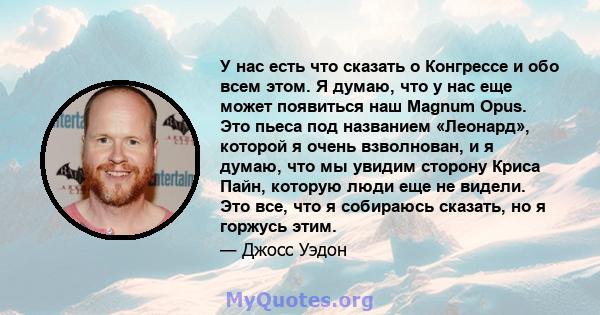 У нас есть что сказать о Конгрессе и обо всем этом. Я думаю, что у нас еще может появиться наш Magnum Opus. Это пьеса под названием «Леонард», которой я очень взволнован, и я думаю, что мы увидим сторону Криса Пайн,