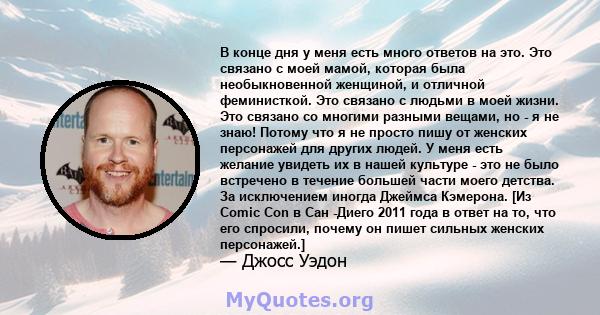 В конце дня у меня есть много ответов на это. Это связано с моей мамой, которая была необыкновенной женщиной, и отличной феминисткой. Это связано с людьми в моей жизни. Это связано со многими разными вещами, но - я не