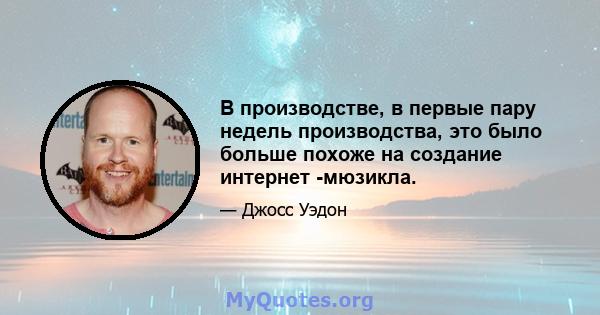 В производстве, в первые пару недель производства, это было больше похоже на создание интернет -мюзикла.