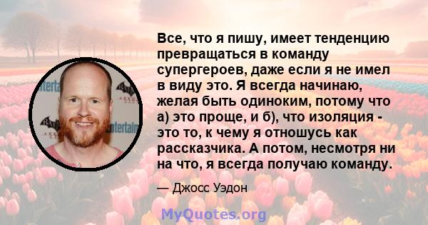 Все, что я пишу, имеет тенденцию превращаться в команду супергероев, даже если я не имел в виду это. Я всегда начинаю, желая быть одиноким, потому что а) это проще, и б), что изоляция - это то, к чему я отношусь как