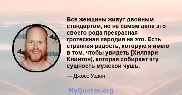 Все женщины живут двойным стандартом, но на самом деле это своего рода прекрасная гротескная пародия на это. Есть странная радость, которую я имею в том, чтобы увидеть [Хиллари Клинтон], которая собирает эту сущность