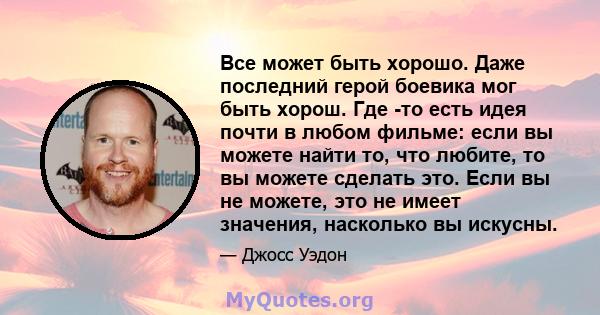 Все может быть хорошо. Даже последний герой боевика мог быть хорош. Где -то есть идея почти в любом фильме: если вы можете найти то, что любите, то вы можете сделать это. Если вы не можете, это не имеет значения,