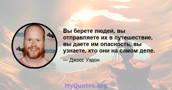 Вы берете людей, вы отправляете их в путешествие, вы даете им опасность, вы узнаете, кто они на самом деле.