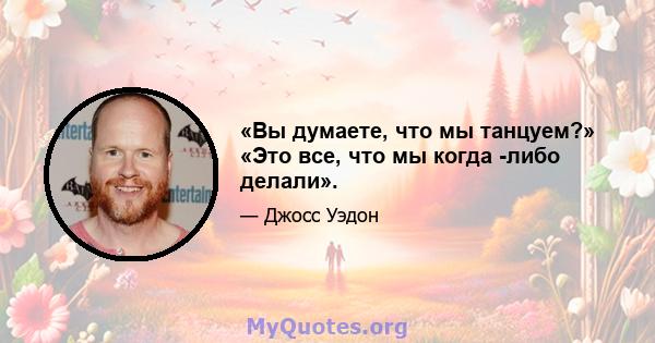 «Вы думаете, что мы танцуем?» «Это все, что мы когда -либо делали».