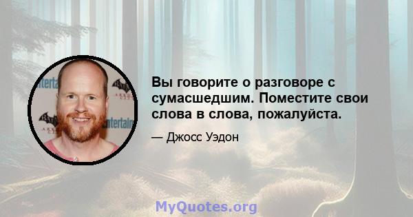 Вы говорите о разговоре с сумасшедшим. Поместите свои слова в слова, пожалуйста.